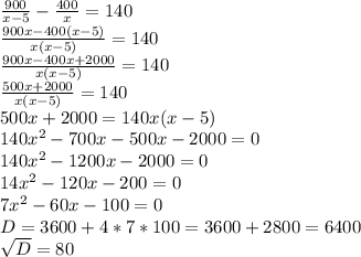 \frac{900}{x-5} - \frac{400}{x} = 140 \\
 \frac{900x - 400(x-5) }{x(x-5)} = 140 \\ 
 \frac{900x - 400x+2000}{x(x-5)} = 140 \\ 
 \frac{500x+2000}{x(x-5)} = 140 \\ 
500x+2000= 140x(x-5) \\ 
140 x^{2} - 700x - 500x - 2000 = 0 \\ 
140 x^{2} - 1200x - 2000 = 0 \\ 
14 x^{2} - 120x - 200 = 0 \\ 
7x^{2} - 60x - 100 = 0 \\ 
D= 3600 + 4*7*100 = 3600 +2800 = 6400 \\ 
 \sqrt{D} = 80 \\ 
