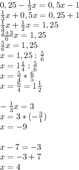 0,25- \frac{1}{3} x=0,5x-1 \\ \frac{1}{3} x+0,5x=0,25+1 \\ \frac{1}{3} x+ \frac{1}{2} x=1,25 \\ \frac{2+3}{6} x=1,25 \\ \frac{5}{6} x=1,25 \\ x=1,25: \frac{5}{6} \\ x=1 \frac{1}{4} : \frac{5}{6} \\ x= \frac{5}{4} * \frac{6}{5} \\ x= \frac{6}{4} =1 \frac{1}{2} \\ \\ -\frac{1}{3}x =3 \\ x=3*(- \frac{3}{1} ) \\ x=-9 \\ \\ x-7=-3 \\ x=-3+7 \\ x=4
