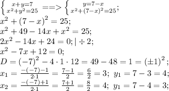 \left \{ {{x+y=7} \atop {x^2+y^2=25}} \right. == \left \{ {{y=7-x} \atop {x^2+\left(7-x\right)^2=25}};\right\\
x^2+\left(7-x\right)^2=25;\\
 x^2+49-14x+x^2=25;\\
2x^2-14x+24=0;|\div2 ;\\
x^2-7x+12=0;\\
D=\left(-7\right)^2-4\cdot1\cdot12=49-48=1=\left(\pm1\right)^2;\\
x_1=\frac{-(-7)-1}{2\cdot1}=\frac{7-1}{2}=\frac62=3;\ y_1=7-3=4;\\
x_2=\frac{-(-7)+1}{2\cdot1}=\frac{7+1}{2}=\frac82=4;\ y_1=7-4=3;\\
