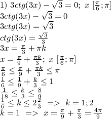 1)\ 3ctg(3x)-\sqrt3=0; \ x\ [\frac{\pi}{6};\pi]\\
3ctg(3x)-\sqrt3=0\\
3ctg(3x)=\sqrt3\\
ctg(3x)=\frac{\sqrt3}{3}\\
3x=\frac{\pi}{3}+\pi k\\
x=\frac{\pi}{9}+\frac{\pi k}{3};\ x\ [\frac{\pi}{6};\pi]\\
\frac{\pi}{6} \leq \frac{\pi}{9}+\frac{\pi k}{3} \leq \pi\\
\frac{1}{6} \leq \frac{1}{9}+\frac{k}{3} \leq 1\\
\frac{1}{18} \leq \frac{k}{3} \leq \frac{8}{9}\\
\frac{1}{6} \leq k \leq 2 \frac{2}{3}\ =\ k=1; 2\\
k=1\ =\ x=\frac{\pi}{9}+\frac{\pi}{3}=\frac{4\pi}{9}\\