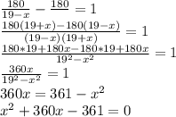 \frac{180}{19-x} - \frac{180}{} = 1 \\ 
 \frac{180(19+x) - 180(19-x) }{(19-x)(19+x)} = 1 \\ 
 \frac{180*19+180x - 180*19+ 180x }{19^{2} -x^{2}} = 1 \\ 
 \frac{360x }{19^{2} -x^{2}} = 1 \\ 
360x = 361 -x^{2} \\ 
x^{2} + 360x - 361 =0 \\ 
