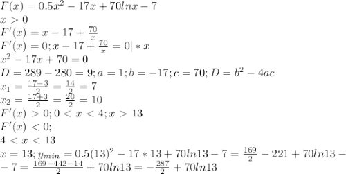 F(x)=0.5x^2-17x+70lnx-7 \\ 
x\ \textgreater \ 0 \\ 
F'(x)=x-17+ \frac{70}{x} \\ 
F'(x)=0;x-17+ \frac{70}{x} =0 |*x\\ 
x^2-17x+70=0 \\ 
D=289-280=9;a=1;b=-17;c=70;D=b^2-4ac \\ 
x_1= \frac{17-3}{2}= \frac{14}{2}=7 \\ 
x_2= \frac{17+3}{2}= \frac{20}{2}=10 \\ 
F'(x)\ \textgreater \ 0;
0\ \textless \ x\ \textless \ 4;x\ \textgreater \ 13 \\ 
F'(x)\ \textless \ 0; \\ 4\ \textless \ x\ \textless \ 13 \\ 
x=13;y_{min} =0.5(13)^2-17*13+70ln13-7= \frac{169}{2}-221+70ln13- \\ 
-7= \frac{169-442-14}{2}+70ln13=- \frac{287}{2}+70ln13