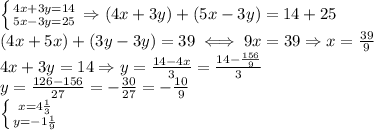 \left \{ {{4x+3y=14} \atop {5x-3y=25}} \right. 
\Rightarrow (4x+3y)+(5x-3y)=14+25 \\ 
(4x+5x)+(3y-3y)=39 \iff9x=39
\Rightarrow x= \frac{39}{9} \\ 
4x+3y=14\Rightarrow y= \frac{14-4x}{3}= \frac{14- \frac{156}{9} }{3} \\ 
y= \frac{126-156}{27}=- \frac{30}{27}=- \frac{10}{9} \\ 
 \left \{ {{x=4 \frac{1}{3} } \atop {y=-1 \frac{1}{9} }} \right. 
