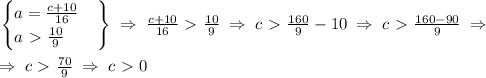 \left.
\begin{cases}
a=\frac{c+10}{16} \\
a\ \textgreater \ \frac{10}{9}
\end{cases}
\right \} \; \Rightarrow \; \frac{c+10}{16}\ \textgreater \ \frac{10}{9} \; \Rightarrow \; c\ \textgreater \ \frac{160}{9}-10 \; \Rightarrow \; c \ \textgreater \ \frac{160-90}{9} \; \Rightarrow \; \\\\
 \; \Rightarrow \; c \ \textgreater \ \frac{70}{9} \; \Rightarrow \; c\ \textgreater \ 0
