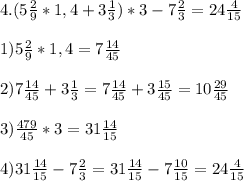4. (5 \frac{2}{9}*1,4+3 \frac{1}{3})*3-7 \frac{2}{3}=24 \frac{4}{15} \\ \\ 
1)5 \frac{2}{9}*1,4=7 \frac{14}{45} \\ \\ 
2) 7\frac{14}{45}+3 \frac{1}{3}=7 \frac{14}{45}+3 \frac{15}{45}=10 \frac{29}{45} \\ \\ 
3) \frac{479}{45}*3=31 \frac{14}{15} \\ \\ 
4) 31 \frac{14}{15}-7\frac{2}{3}=31 \frac{14}{15}-7 \frac{10}{15}=24 \frac{4}{15}
