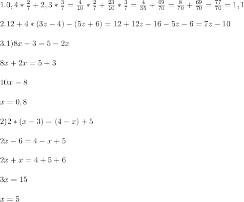 1.0,4*\frac{2}{7}+2,3* \frac{3}{7}=\frac{4}{10}*\frac{2}{7}+\frac{23}{10}*\frac{3}{7}= \frac{4}{35}+ \frac{69}{70}= \frac{8}{70}+ \frac{69}{70}= \frac{77}{70}=1,1 \\ \\ 
2.12+4*(3z-4)-(5z+6)=12+12z-16-5z-6=7z-10 \\ \\ 
3.1)8x-3=5-2x \\ \\ 
8x+2x=5+3 \\ \\ 
10x=8\\ \\ 
x=0,8 \\ \\ 
2)2*(x-3)=(4-x)+5 \\ \\ 
2x-6=4-x+5 \\ \\ 
2x+x=4+5+6 \\ \\ 
3x=15 \\ \\ 
x=5