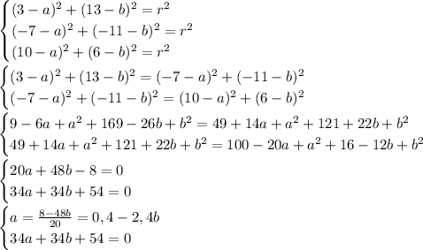 \begin{cases}
(3-a)^2+(13-b)^2=r^2\\
(-7-a)^2+(-11-b)^2=r^2\\
(10-a)^2+(6-b)^2=r^2\\
\end{cases}\\
\\
\begin{cases}
(3-a)^2+(13-b)^2=(-7-a)^2+(-11-b)^2\\
(-7-a)^2+(-11-b)^2=(10-a)^2+(6-b)^2\\
\end{cases}\\
\\
\begin{cases}
9-6a+a^2+169-26b+b^2=49+14a+a^2+121+22b+b^2\\
49+14a+a^2+121+22b+b^2=100-20a+a^2+16-12b+b^2\\
\end{cases}\\
\\
\begin{cases}
20a+48b-8=0\\
34a+34b+54=0\\
\end{cases}\\
\\
\begin{cases}
a=\frac{8-48b}{20}=0,4-2,4b\\
34a+34b+54=0\\
\end{cases}\\