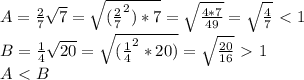 A=\frac{2}{7}\sqrt{7}=\sqrt{(\frac{2}{7}^2)*7}=\sqrt{\frac{4*7}{49}}=\sqrt{\frac{4}{7}}\ \textless \ 1\\
B=\frac{1}{4}\sqrt{20}=\sqrt{(\frac{1}{4}^2*20)}=\sqrt{\frac{20}{16}}\ \textgreater \ 1\\
A\ \textless \ B