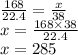 \frac{168}{22.4} = \frac{x}{38} \\
x = \frac{168\times38}{22.4} \\
x = 285