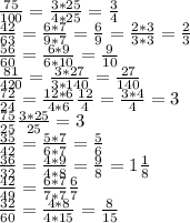 \frac{75}{100}=\frac{3*25}{4*25}=\frac{3}{4}\\
\frac{42}{63}=\frac{6*7}{9*7}=\frac{6}{9}=\frac{2*3}{3*3}=\frac{2}{3}\\
\frac{56}{60}=\frac{6*9}{6*10}=\frac{9}{10}\\
\frac{81}{420}=\frac{3*27}{3*140}=\frac{27}{140}\\
\frac{72}{24}=\frac{12*6}{4*6}\frac{12}{4}=\frac{3*4}{4}=3\\
\frac{75}{25}\frac{3*25}{25}=3\\
\frac{35}{42}=\frac{5*7}{6*7}=\frac{5}{6}\\
\frac{36}{32}=\frac{4*9}{4*8}=\frac{9}{8}=1 \frac{1}{8}\\
\frac{42}{49}=\frac{6*7}{7*7}\frac{6}{7}\\
\frac{32}{60}=\frac{4*8}{4*15}=\frac{8}{15}