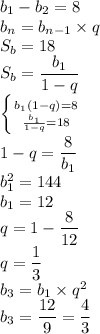 b_1-b_2=8\\
b_n=b_{n-1}\times q\\
S_b=18\\
S_b=\dfrac{b_1}{1-q}\\
 \left \{ {{b_1(1-q)=8} \atop {\frac{b_1}{1-q}=18}} \right.\\ 
1-q=\dfrac{8}{b_1}\\
b_1^2=144\\
b_1=12\\
q=1-\dfrac{8}{12}\\
q=\dfrac{1}{3}\\
b_3=b_1\times q^2\\
b_3=\dfrac{12}{9}=\dfrac{4}{3}