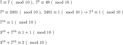 7 \equiv 7 \ (\mod 10 \ ), \ 7^2 \equiv 49 \ (\mod 10 \ )\\\\
7^4 \equiv 2401 \ (\mod 10 \ ), \ 2401 \equiv 1 \ ( \mod 10 \ ) \Rightarrow 7^4 \equiv 1 \ (\mod 10 \ )\\\\
7^{16} \equiv 1 \ (\mod 10 \ )\\\\
3^{16} + 7^{16} \equiv 1 + 1 \ (\mod 10 \ )\\\\
3^{16} + 7^{16} \equiv 2 \ (\mod 10 \ )