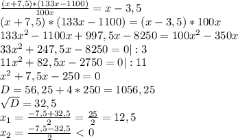 \frac{(x+7,5)* (133x - 1100)}{100x} =x - 3,5 \\ 
(x+7,5)* (133x - 1100) = (x - 3,5)*100x \\ 
133 x^{2} -1100x + 997,5x - 8250 = 100 x^{2} - 350x \\ 
33 x^{2} +247,5x - 8250 = 0 | :3 \\ 
11 x^{2} +82,5x - 2750 = 0 | :11 \\ 
 x^{2} +7,5x - 250 = 0 \\
D= 56,25 + 4*250 = 1056,25 \\ 
 \sqrt{D}=32,5 \\ 
 x_{1} = \frac{-7,5+32,5}{2} = \frac{25}{2}= 12,5 \\ 
 x_{2} = \frac{-7,5-32,5}{2} \ \textless \ 0\\