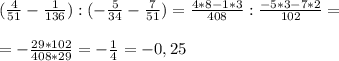 ( \frac{4}{51} - \frac{1}{136} ) : (- \frac{5}{34} - \frac{7}{51} )= \frac{4*8-1*3}{408} : \frac{- 5*3 - 7*2}{102} = \\ \\ 
= - \frac{29*102}{408*29} = - \frac{1}{4} =-0,25