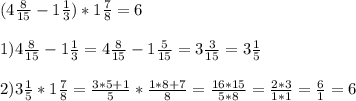(4 \frac{8}{15} - 1 \frac{1}{3}) * 1 \frac{7}{8} = 6 \\ \\ 
1) 4 \frac{8}{15} - 1 \frac{1}{3} = 4 \frac{8}{15} - 1 \frac{5}{15} =3 \frac{3}{15} =3 \frac{1}{5} \\ \\ 
2) 3 \frac{1}{5} * 1 \frac{7}{8} = \frac{3*5+1}{5} * \frac{1*8+7}{8} = \frac{16*15}{5*8} = \frac{2*3}{1*1} = \frac{6}{1} =6