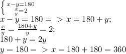 \left \{{{x-y=180}\atop{\frac{x}{y} =2}}\right.\\
x-y=180 =\ \textgreater \ x= 180+y;\\
 \frac{x}{y} = \frac{180+y}{y} =2;\\
180+y=2y\\
y=180 =\ \textgreater \ x=180+180 = 360\\
