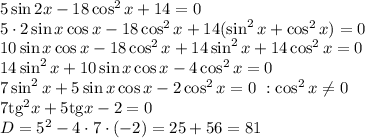 5\sin2x-18\cos^2x+14=0
\\\
5\cdot 2\sin x\cos x-18\cos^2x+14(\sin^2x+\cos^2x)=0
\\\
10\sin x\cos x-18\cos^2x+14\sin^2x+14\cos^2x=0
\\\
14\sin^2x+10\sin x\cos x-4\cos^2x=0
\\\
7\sin^2x+5\sin x\cos x-2\cos^2x=0 \ :\cos^2x \neq 0
\\\
7\mathrm{tg}^2x+5\mathrm{tg}x-2=0
\\\
D=5^2-4\cdot7\cdot(-2)=25+56=81
