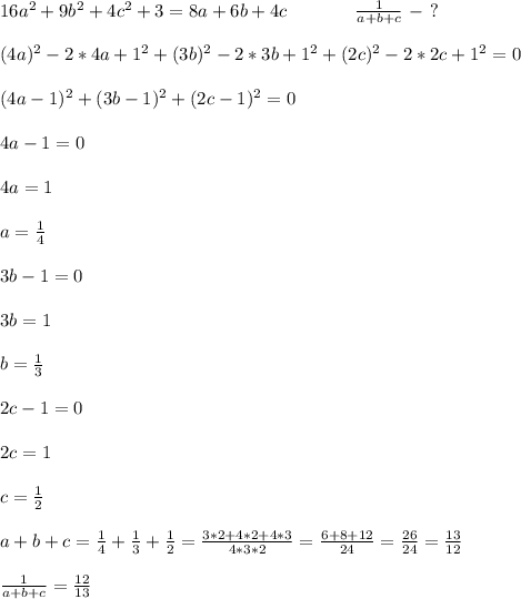 16a^2+9b^2+4c^2+3=8a+6b+4c\ \ \ \ \ \ \ \ \ \ \ \frac{1}{a+b+c}\ - \ ? \\ \\
(4a)^2-2*4a+1^2+(3b)^2-2*3b+1^2+(2c)^2-2*2c+1^2=0 \\ \\
(4a-1)^2+(3b-1)^2+(2c-1)^2=0 \\ \\ 4a-1=0 \\ \\ 4a=1 \\ \\ a=\frac14 \\ \\
3b-1=0 \\ \\ 3b=1 \\ \\ b=\frac13 \\ \\ 2c-1=0 \\ \\ 2c=1 \\ \\ c=\frac12 \\ \\
a+b+c=\frac14+\frac13+\frac12=\frac{3*2+4*2+4*3}{4*3*2}=
\frac{6+8+12}{24}=\frac{26}{24}=\frac{13}{12} \\ \\
\frac{1}{a+b+c}=\frac{12}{13}