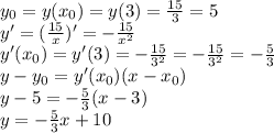 y_0=y(x_0)=y(3)=\frac{15}3=5\\
y'=(\frac{15}x)'=-\frac{15}{x^2}\\
y'(x_0)=y'(3)=-\frac{15}{3^2}=-\frac{15}{3^2}=-\frac53\\
y-y_0=y'(x_0)(x-x_0)\\
y-5=-\frac53(x-3)\\
y=-\frac53x+10
