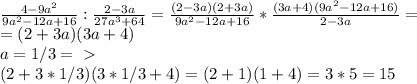 \frac{4-9a^2}{9a^2-12a+16}:\frac{2-3a}{27a^3+64}=\frac{(2-3a)(2+3a)}{9a^2-12a+16}*\frac{(3a+4)(9a^2-12a+16)}{2-3a}=\\=(2+3a)(3a+4)\\
a=1/3 =\ \textgreater \ \\
(2+3*1/3)(3*1/3+4)=(2+1)(1+4)=3*5=15