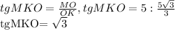 tgMKO= \frac{MO}{OK} , tgMKO=5: \frac{5 \sqrt{3} }{3} 

tgMKO= \sqrt{3}