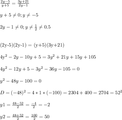 \frac{2y-5}{y+5} = \frac{3y+21}{2y-1} \\ \\ 
y+5 \neq 0 ; y \neq -5 \\ \\ 
2y-1 \neq 0 ; y \neq \frac{1}{2} \neq 0.5 \\ \\ 

(2y-5)(2y-1) = (y+5)(3y+21) \\ \\ 
4y^2-2y -10y +5 = 3y^2+21y + 15y+105 \\ \\ 
4y^2-12y +5-3y^2 -36y-105 =0 \\ \\ 
y^2 -48y -100=0 \\ \\ 
D= (-48)^2 - 4*1*(-100) = 2304+400= 2704 = 52^2 \\ \\ 
y1= \frac{48-52}{2} = \frac{-4}{2} = -2 \\ \\ 
y2= \frac{48+52}{2} = \frac{100}{2} = 50
