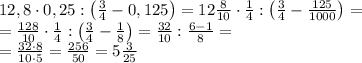 \\12,8\cdot 0,25:\left ( \frac{3}{4}-0,125 \right )=12\frac{8}{10}\cdot \frac{1}{4}:\left ( \frac{3}{4}-\frac{125}{1000} \right )=\\
=\frac{128}{10}\cdot \frac{1}{4}:\left ( \frac{3}{4}-\frac{1}{8} \right )=\frac{32}{10}:\frac{6-1}{8}=\\
=\frac{32\cdot 8}{10\cdot 5}=\frac{256}{50}=5\frac{3}{25}
