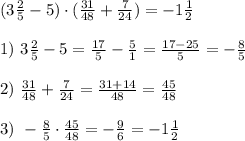 (3 \frac{2}{5}-5)\cdot( \frac{31}{48}+ \frac{7}{24} )=-1 \frac{1}{2} \\\\
1) \ 3 \frac{2}{5}-5= \frac{17}{5} - \frac{5}{1}= \frac{17-25}{5}= -\frac{8}{5}\\\\
2) \ \frac{31}{48}+ \frac{7}{24} = \frac{31+14}{48}= \frac{45}{48} \\\\
3) \ - \frac{8}{5}\cdot \frac{45}{48}=- \frac{9}{6}=-1 \frac{1}{2}
