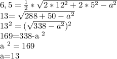 6,5= \frac{1}{2}* \sqrt{2*12 ^{2} +2*5 ^{2} -a ^{2} } 


13= \sqrt{288+50- a^{2} } 

 13^{2} =( \sqrt{338- a^{2} } ) ^{2} 

169=338-a ^{2} 

a ^{2} =169

a=13