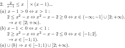 2. \ \left. \frac2{x-1} \le x \ \ \right| \times (x-1) ... \\
(a)\ x-1 \ \textgreater \ 0 \Leftrightarrow x \ \textgreater \ 1: \\
\phantom{ggg} 2 \le x^2-x \Leftrightarrow x^2-x-2 \ge 0 \Leftrightarrow x \in (- \infty; -1] \cup [2; +\infty). \\
\phantom{ggg} \rightarrow x \in [2; +\infty). \\
(b)\ x-1 \ \textless \ 0 \Leftrightarrow x \ \textless \ 1: \\
\phantom{ggg} 2 \ge x^2-x \Leftrightarrow x^2-x-2 \le 0 \Leftrightarrow x \in [-1;2]. \\
\phantom{ggg} \rightarrow x \in [-1; 1). \\
(a) \cup (b) \Rightarrow x \in [-1;1) \cup [2; +\infty).