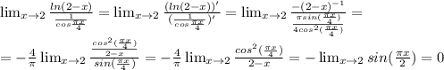 \lim_{x \to 2} \frac{ln(2-x)}{ \frac{1}{cos \frac{ \pi x}{4}} } =\lim_{x \to 2} \frac{(ln(2-x))'}{( \frac{1}{cos \frac{ \pi x}{4}})' } =\lim_{x \to 2} \frac{-(2-x)^{-1}}{ \frac{ \pi sin( \frac{ \pi x}{4}) }{4cos^2( \frac{ \pi x}{4}) } } } = \\ 
=- \frac{4}{ \pi } \lim_{x \to 2} \frac{ \frac{cos^2(\frac{ \pi x}{4})}{2-x} }{sin(\frac{ \pi x}{4})} =- \frac{4}{ \pi } \lim_{x \to 2} \frac{cos^2(\frac{ \pi x}{4})}{2-x} =- \lim_{x \to 2}sin(\frac{ \pi x}{2})=0