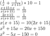 ( \frac{1}{x} + \frac{1}{x+15} )*10 = 1 \\ 
 \frac{x+15 + x}{x(x+15)} = \frac{1}{10} \\ 
 \frac{2x+15}{x(x+15)} = \frac{1}{10} \\ 
x(x+15) = 10(2x+15) \\ 
 x^{2} +15x = 20x+150 \\ 
 x^{2} - 5x-150=0 \\ 

