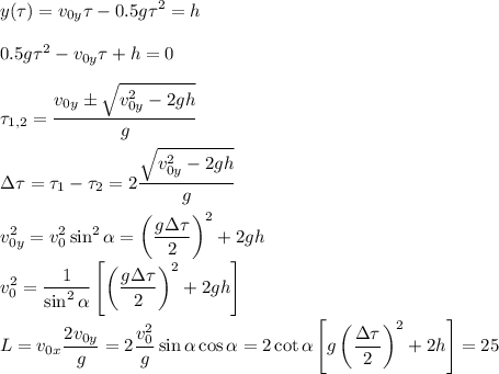 \displaystyle
y(\tau) = v_{0y}\tau-0.5g\tau^2 = h\\\\
0.5g\tau^2-v_{0y}\tau+h = 0\\\\
\tau_{1,2} = \frac{v_{0y}\pm\sqrt{v_{0y}^2-2gh}}{g}\\\\
\Delta\tau = \tau_1-\tau_2 = 2\frac{\sqrt{v_{0y}^2-2gh}}{g}\\\\
v_{0y}^2 = v_0^2\sin^2\alpha = \left(\frac{g\Delta\tau}{2}\right)^2+2gh\\
v_0^2 = \frac{1}{\sin^2\alpha}\left[\left(\frac{g\Delta\tau}{2}\right)^2+2gh\right]\\\\
L = v_{0x}\frac{2v_{0y}}{g} =2\frac{v_0^2}{g}\sin\alpha\cos\alpha = 2\cot\alpha\left[g\left(\frac{\Delta\tau}{2}\right)^2+2h\right] = 25