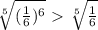 \sqrt[5]{ (\frac{1}{6}) ^{6} } \ \textgreater \ \sqrt[5]{ \frac{1}{6} } 
