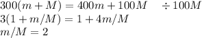 300(m+M) = 400m+100M\quad\div 100M\\
3(1+m/M) = 1+4m/M\\
m/M = 2\\
