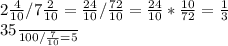 2 \frac{4}{10} /7 \frac{2}{10} = \frac{24}{10}/ \frac{72}{10}= \frac{24}{10}* \frac{10}{72}= \frac{1}{3}




 \frac{35}{100}/ \frac{7}{10} =5
