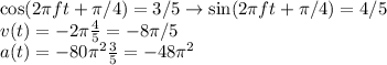 \cos(2\pi f t+\pi/4) = 3/5 \rightarrow \sin(2\pi f t+\pi/4) = 4/5\\
v(t) = -2\pi\frac{4}{5} = -8\pi/5\\
a(t) = -80\pi^2\frac{3}{5} = -48\pi^2