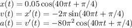 x(t) = 0.05\cos(40\pi t+\pi/4)\\
v(t) = x'(t) = -2\pi\sin(40\pi t+\pi/4)\\
a(t) = v'(t) = -80\pi^2\cos(40\pi t+\pi/4)