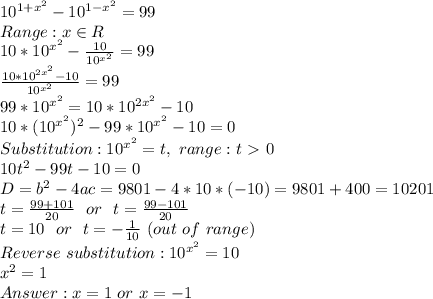 10^{1+x^2}-10^{1-x^2}=99
\\Range: x \in R
\\10*10^{x^2}-\frac{10}{10^{x^2}}=99
\\\frac{10*10^{2x^2}-10}{10^{x^2}}=99
\\99*10^{x^2}=10*10^{2x^2}-10
\\10*(10^{x^2})^2-99*10^{x^2}-10=0
\\Substitution: 10^{x^2}=t,\ range: t\ \textgreater \ 0
\\10t^2-99t-10=0
\\D=b^2-4ac=9801-4*10*(-10)=9801+400=10201
\\t=\frac{99+101}{20}\ \ or\ \ t=\frac{99-101}{20}
\\t=10\ \ or\ \ t=-\frac{1}{10}\ (out\ of\ range)
\\Reverse\ substitution: 10^{x^2}=10
\\x^2=1
\\Answer: x=1\ or\ x=-1
