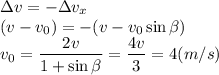 \displaystyle
\Delta v = -\Delta v_x\\
(v-v_0) = -(v-v_0\sin\beta)\\
v_0 = \frac{2v}{1+\sin\beta} = \frac{4v}{3} = 4 (m/s)