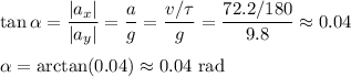 \displaystyle
\tan \alpha = \frac{|a_x|}{|a_y|} = \frac{a}{g} = \frac{v/\tau}{g} = \frac{72.2/180}{9.8} \approx 0.04\\\\
\alpha = \arctan(0.04)\approx 0.04 \text{ rad}