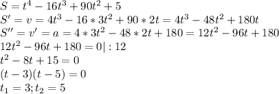S=t^4-16t^3+90t^2+5\\S'=v=4t^3-16*3t^2+90*2t=4t^3-48t^2+180t\\
S''=v'=a=4*3t^2-48*2t+180=12t^2-96t+180\\12t^2-96t+180=0|:12\\t^2-8t+15=0\\(t-3)(t-5)=0\\t_1=3;t_2=5