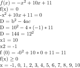 f(x) = -x^2 + 10x + 11

f(x) = 0

-x^2 + 10x + 11 = 0

D = b^2 - 4ac

D = 10^2 - 4 * (-1) * 11

D = 144 = 12^2

x1 = 10

x2 = -1

f (0) = -0^2 + 10 * 0 + 11 = 11

f(x) \geq 0

x = -1, 0, 1, 2, 3, 4, 5, 6, 7, 8, 9, 10

