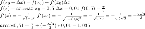 f(x_0+зx) = f(x_0)+f'(x_0)зx \\
f(x)=arccosx \ x_0=0,5\ зx=0,01 \ f(0,5)= \frac{ \pi }{3} \\
f'(x)=- \frac{1}{ \sqrt1-{x^2} } \ f'(x_0)=- \frac{1}{ \sqrt{1-(0,5)^2} } =- \frac{1}{ \sqrt{0,75} } =- \frac{1}{0,5 \sqrt{3} } =- \frac{2 \sqrt{3} }{3} \\
arccoc0,51= \frac{ \pi }{3} +(- \frac{2 \sqrt{3} }{3})*0,01=1,035