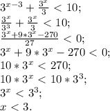 3^{x-3}+ \frac{3^x}{3}\ \textless \ 10; \\ 
 \frac{3^x}{3^3}+ \frac{3^x}{3}\ \textless \ 10; \\ 
 \frac{3^x+9*3^x-270}{27}\ \textless \ 0; \\ 
 3^x+9*3^x-270\ \textless \ 0; \\ 
10*3^x\ \textless \ 270; \\ 
10*3^x\ \textless \ 10*3^3; \\ 
3^x\ \textless \ 3^3; \\ 
x\ \textless \ 3.
 
