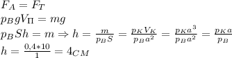 F_A=F_T\\
p_BgV_\Pi=mg\\
p_BSh=m \Rightarrow h= \frac{m}{p_BS}= \frac{p_KV_K}{p_Ba^2} = \frac{p_Ka^3}{p_Ba^2}= \frac{p_Ka}{p_B}\\
h= \frac{0,4*10}{1}=4_C_M