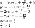 y=2cosx+ \frac{12}{ \pi } x+5\\
y'=-2sinx+ \frac{12}{ \pi } \\
-2sinx+ \frac{12}{ \pi } =0\\
-2sinx = - \frac{12}{ \pi } \\
sinx = \frac{6}{ \pi } \\ \frac{6}{ \pi } \ \textgreater \ 1