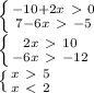 \left \{ {{-10+2x\ \textgreater \ 0} \atop {7-6x\ \textgreater \ -5}} \right. \\
 \left \{ {{2x\ \textgreater \ 10} \atop {-6x\ \textgreater \ -12}} \right. \\
 \left \{ {{x\ \textgreater \ 5} \atop {x\ \textless \ 2}} \right. \\

