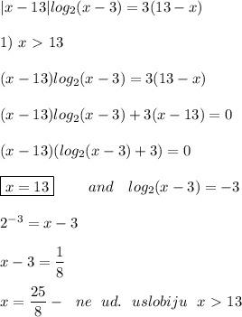 |x - 13|log_2(x - 3) = 3(13 - x) \\ \\ 
1) \ x \ \textgreater \ 13 \\ \\ 
(x - 13)log_2(x - 3) = 3(13 - x) \\ \\ 
(x - 13)log_2(x - 3) + 3(x - 13) = 0 \\ \\ 
(x - 13)(log_2(x - 3) + 3) = 0 \\ \\ 
\boxed{x = 13} \ \ \ \ \ \ \ and \ \ \ log_2(x - 3) = -3 \\ \\ 
2^{-3} = x - 3 \\ \\ 
x - 3 = \dfrac{1}{8} \\ \\ 
x = \dfrac{25}{8} - \ \ ne \ \ ud. \ \ uslobiju \ \ x \ \textgreater \ 13