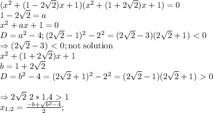 (x^2+(1-2\sqrt{2})x+1)(x^2+(1+2\sqrt{2})x+1) = 0 \\
1-2\sqrt{2} = a \\
x^2+ax+1 = 0 \\
D = a^2-4; (2\sqrt{2}-1)^2-2^2 = (2\sqrt{2}-3)(2\sqrt{2}+1) \ \textless \ 0 \\
\Rightarrow (2\sqrt{2}-3) \ \textless \ 0; \text{not solution} \\
x^2+(1+2\sqrt{2})x+1 \\
b = 1+2\sqrt{2} \\
D = b^2-4 = (2\sqrt{2}+1)^2-2^2 = (2\sqrt{2}-1)(2\sqrt{2}+1) \ \textgreater \ 0 \\
\\ \Rightarrow 2\sqrt{2} ~ 2*1.4 \ \textgreater \ 1 \\
x_{1,2} = \frac{-b+\sqrt{b^2-4}}{2}; 

